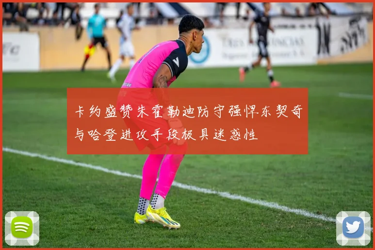 卡约盛赞朱霍勒迪防守强悍东契奇与哈登进攻手段极具迷惑性