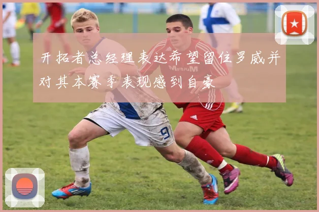 开拓者总经理表达希望留住罗威并对其本赛季表现感到自豪