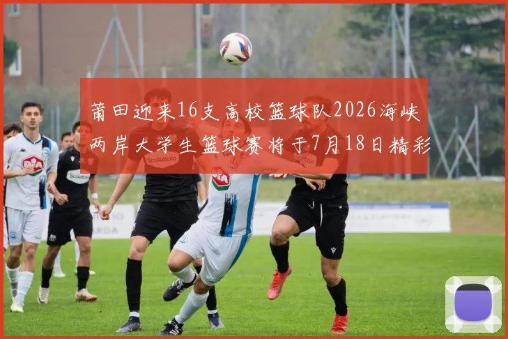 莆田迎来16支高校篮球队2026海峡两岸大学生篮球赛将于7月18日精彩开幕