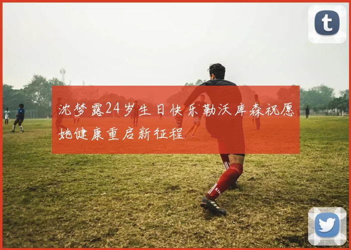 沈梦露24岁生日快乐勒沃库森祝愿她健康重启新征程