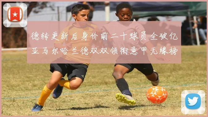 德转更新后身价前二十球员全破亿亚马尔哈兰德双双领衔意甲无缘榜单