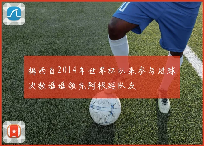 梅西自2014年世界杯以来参与进球次数遥遥领先阿根廷队友