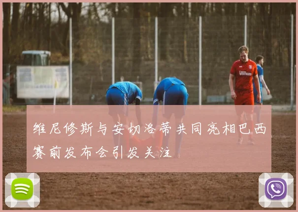 维尼修斯与安切洛蒂共同亮相巴西赛前发布会引发关注