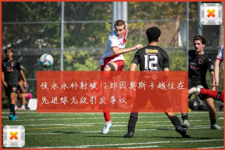 侯永永补射破门却因奥斯卡越位在先进球无效引发争议