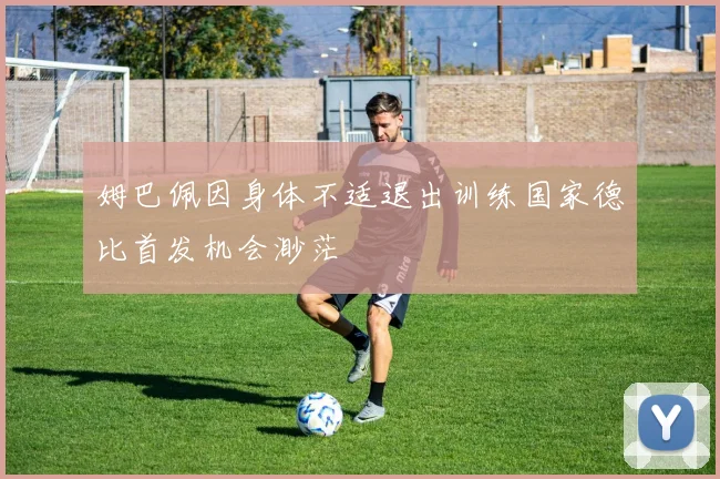 姆巴佩因身体不适退出训练国家德比首发机会渺茫