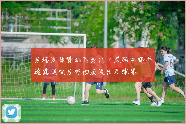劳塔罗称赞凯恩为当今最强中锋并透露退役后将彻底淡出足球界