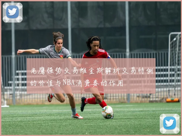 老鹰强势交易维金斯解析交易特例的价值与NBA消费券的作用