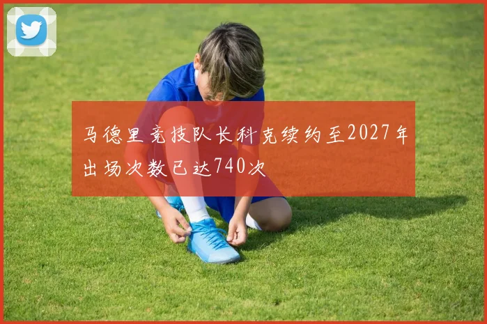 马德里竞技队长科克续约至2027年出场次数已达740次