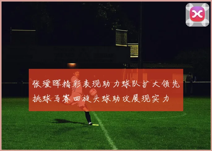 张瑷晖精彩表现助力球队扩大领先挑球马赛回旋头球助攻展现实力