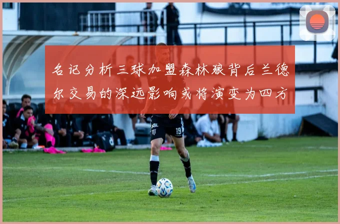 名记分析三球加盟森林狼背后兰德尔交易的深远影响或将演变为四方交易